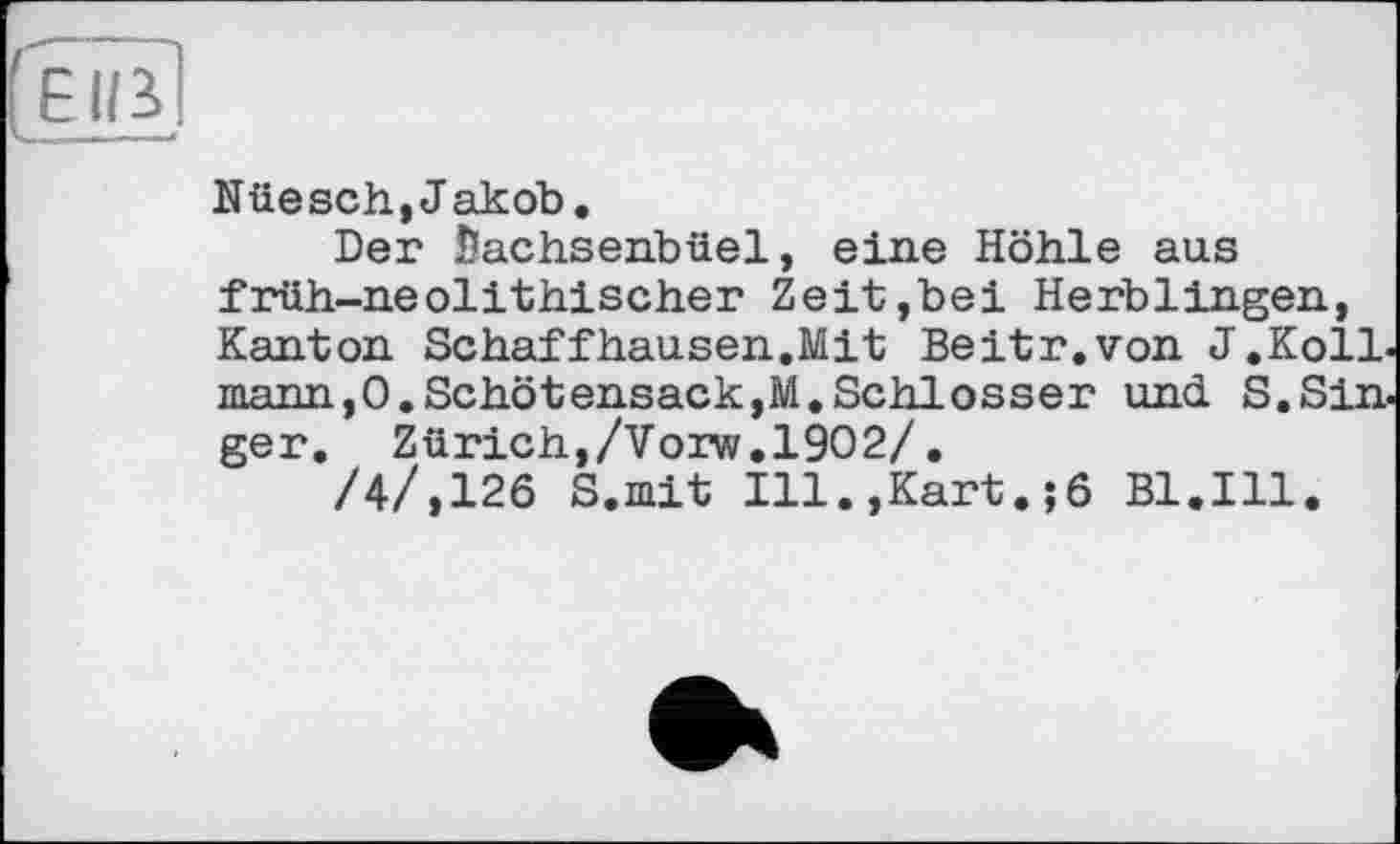 ﻿Nüesch,Jakob.
Der fiachsehbüel, eine Höhle aus früh-neolithischer Zeit,bei Herblingen, Kanton Schaffhausen.Mit Beitr.von J.KolL mann,O.Schötensack,M.Schlosser und S.Sin. ger. Zürich,/Vorw.1902/.
/4/,126 S.mit Ill.,Kart.;6 Bl.Ill.